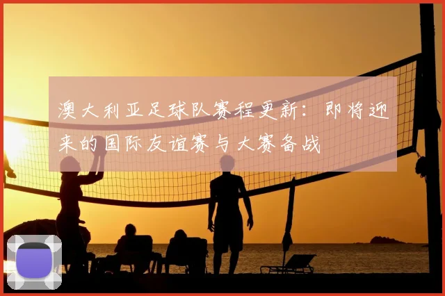 澳大利亚足球队赛程更新：即将迎来的国际友谊赛与大赛备战