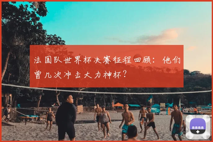 法国队世界杯决赛征程回顾：他们曾几次冲击大力神杯？