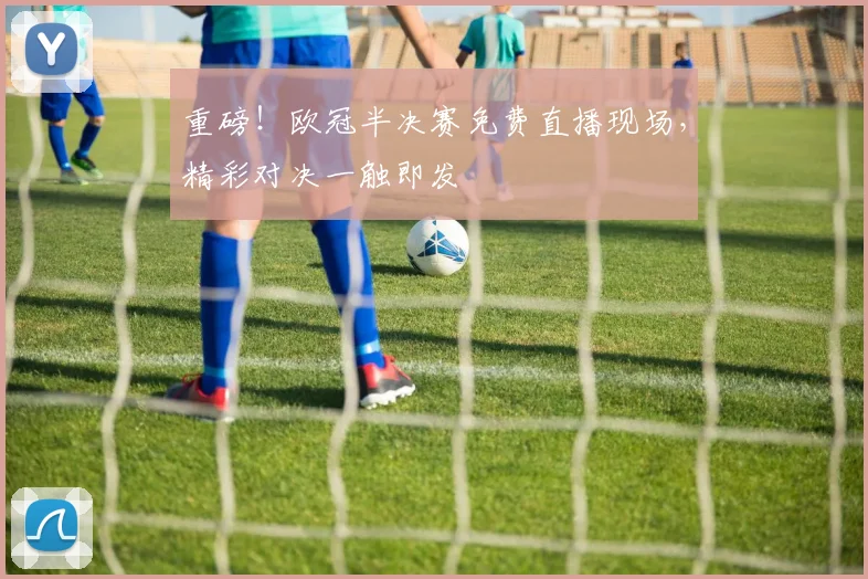 重磅！欧冠半决赛免费直播现场，精彩对决一触即发