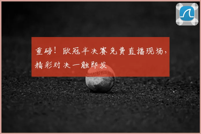 重磅！欧冠半决赛免费直播现场，精彩对决一触即发