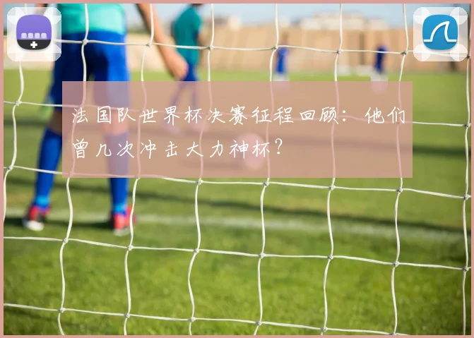 法国队世界杯决赛征程回顾：他们曾几次冲击大力神杯？