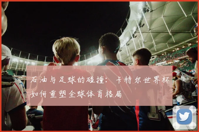 石油与足球的碰撞：卡特尔世界杯如何重塑全球体育格局