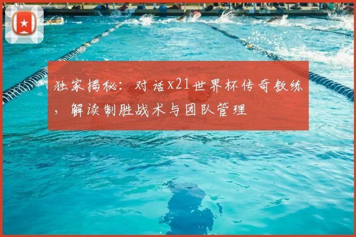 独家揭秘：对话x21世界杯传奇教练，解读制胜战术与团队管理