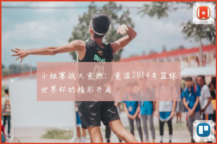 小组赛战火重燃：重温2014年篮球世界杯的精彩开局