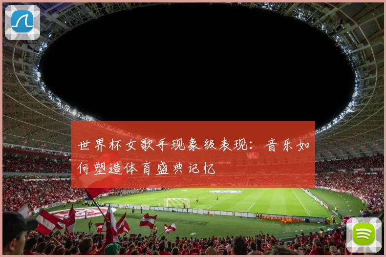 世界杯女歌手现象级表现：音乐如何塑造体育盛典记忆