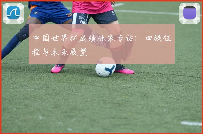 中国世界杯成绩独家专访：回顾征程与未来展望