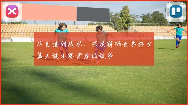 从直播到战术：深度解码世界杯女篮关键比赛背后的故事