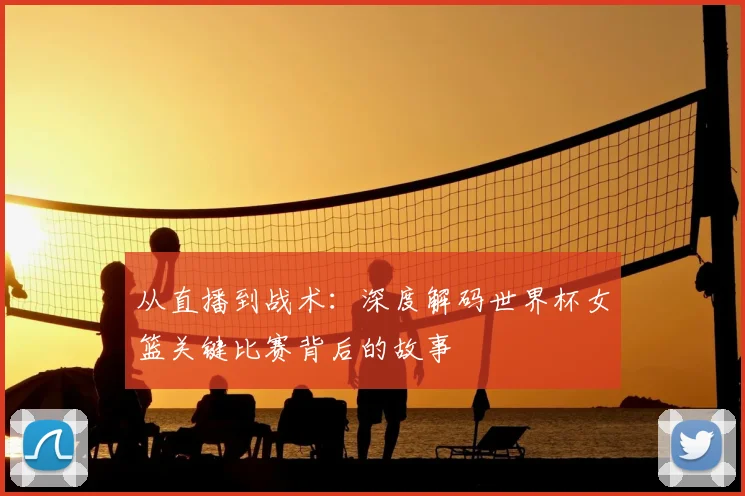 从直播到战术：深度解码世界杯女篮关键比赛背后的故事