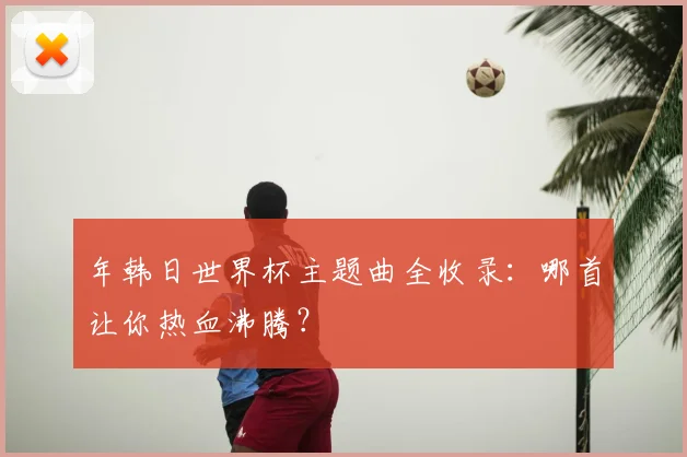 年韩日世界杯主题曲全收录：哪首让你热血沸腾？