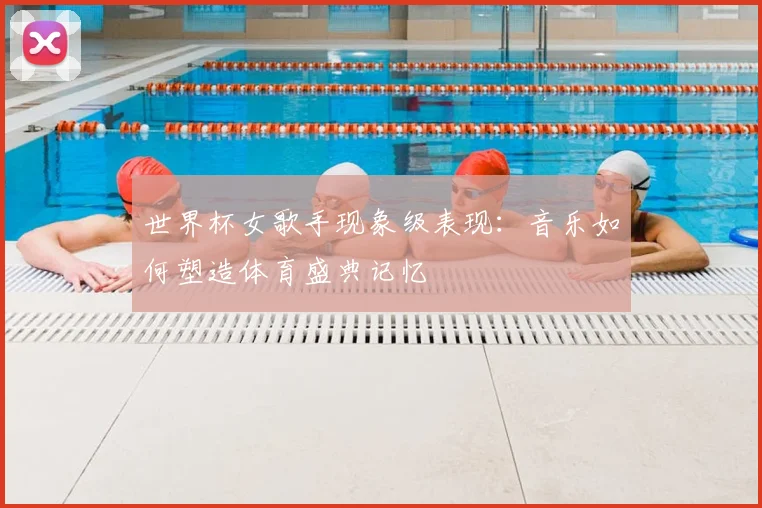 世界杯女歌手现象级表现：音乐如何塑造体育盛典记忆