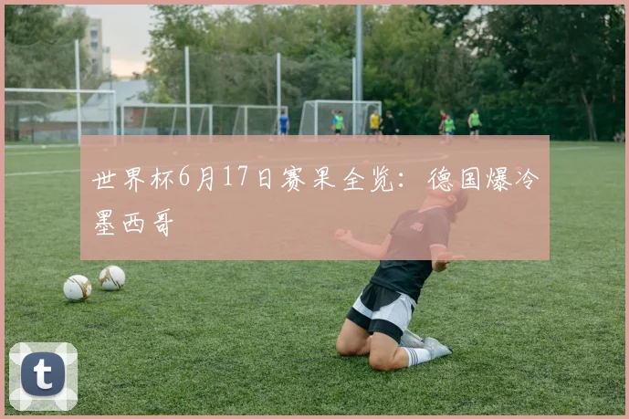 世界杯6月17日赛果全览:德国爆冷墨西哥