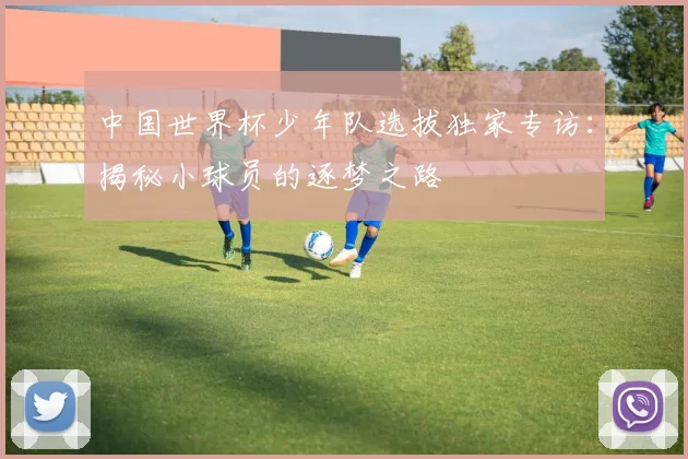 中国世界杯少年队选拔独家专访：揭秘小球员的逐梦之路