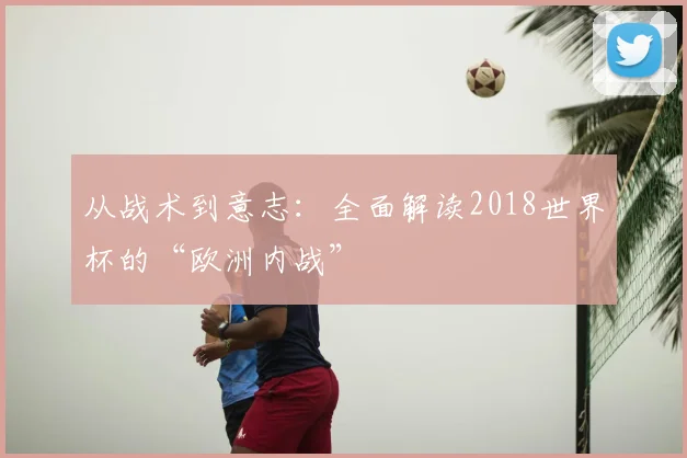 从战术到意志：全面解读2018世界杯的“欧洲内战”