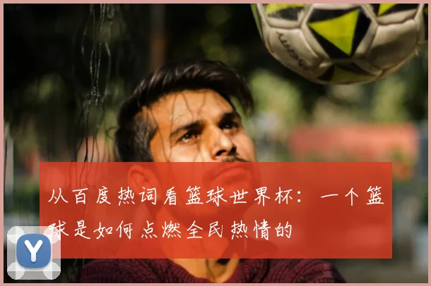 从百度热词看篮球世界杯：一个篮球是如何点燃全民热情的