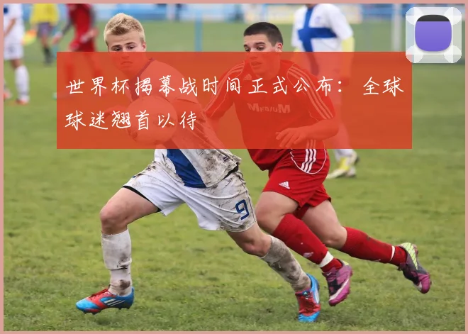 世界杯揭幕战时间正式公布：全球球迷翘首以待