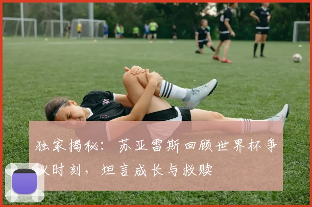 独家揭秘：苏亚雷斯回顾世界杯争议时刻，坦言成长与救赎