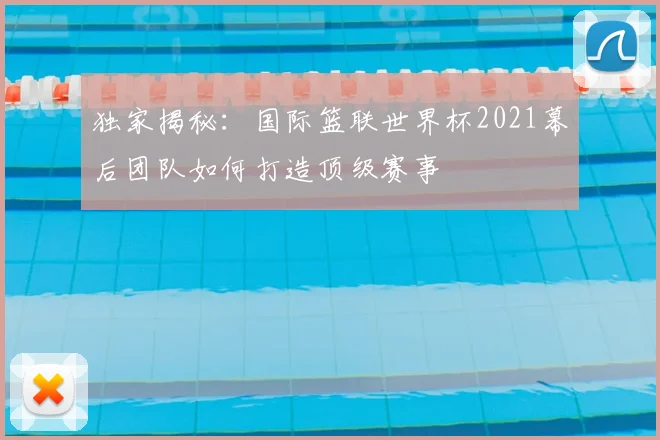 独家揭秘：国际篮联世界杯2021幕后团队如何打造顶级赛事