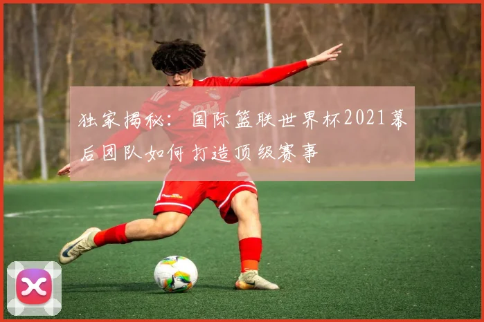 独家揭秘：国际篮联世界杯2021幕后团队如何打造顶级赛事