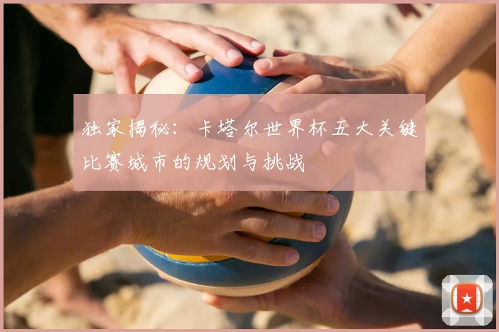 独家揭秘：卡塔尔世界杯五大关键比赛城市的规划与挑战