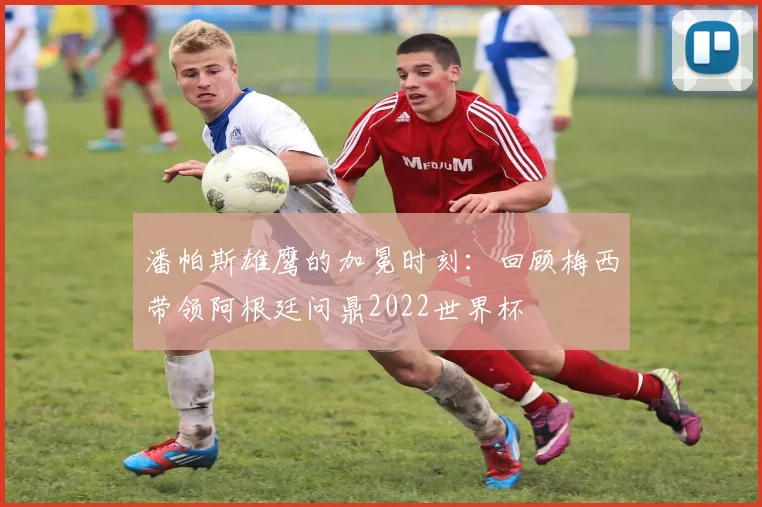 潘帕斯雄鹰的加冕时刻：回顾梅西带领阿根廷问鼎2022世界杯
