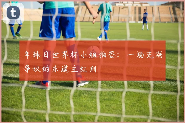 年韩日世界杯小组抽签：一场充满争议的东道主红利